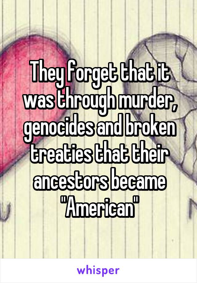 They forget that it was through murder, genocides and broken treaties that their ancestors became "American"