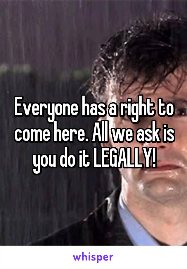 Everyone has a right to come here. All we ask is you do it LEGALLY!