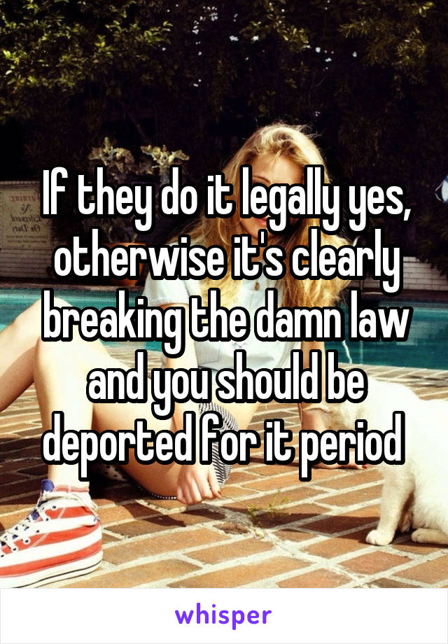 If they do it legally yes, otherwise it's clearly breaking the damn law and you should be deported for it period 