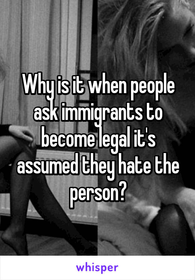 Why is it when people ask immigrants to become legal it's assumed they hate the person?