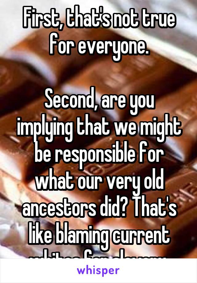 First, that's not true for everyone.

Second, are you implying that we might be responsible for what our very old ancestors did? That's like blaming current whites for slavery.