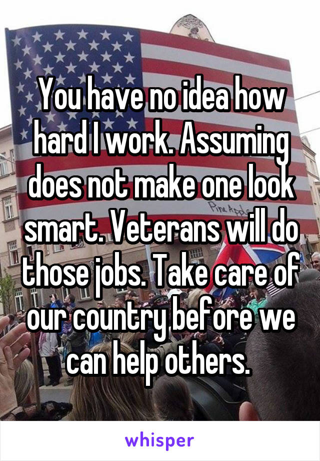 You have no idea how hard I work. Assuming does not make one look smart. Veterans will do those jobs. Take care of our country before we can help others. 