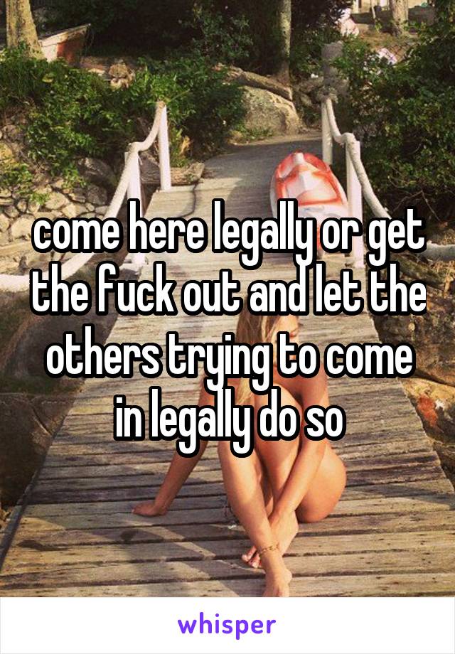 come here legally or get the fuck out and let the others trying to come in legally do so