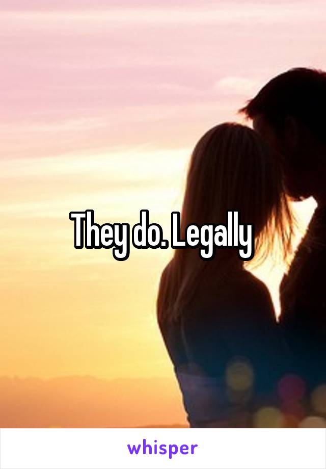 They do. Legally 