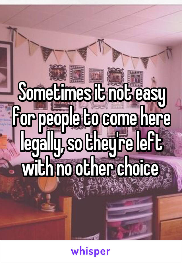 Sometimes it not easy for people to come here legally, so they're left with no other choice 