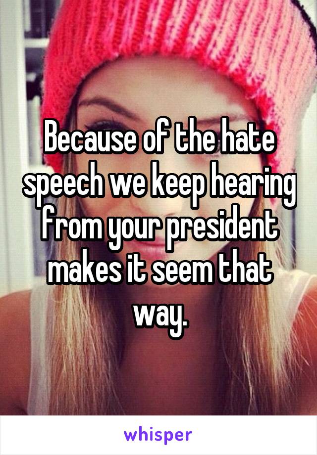 Because of the hate speech we keep hearing from your president makes it seem that way.