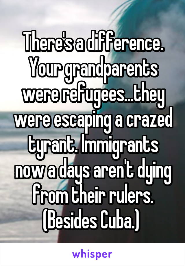 There's a difference. Your grandparents were refugees...they were escaping a crazed tyrant. Immigrants now a days aren't dying from their rulers. (Besides Cuba.) 