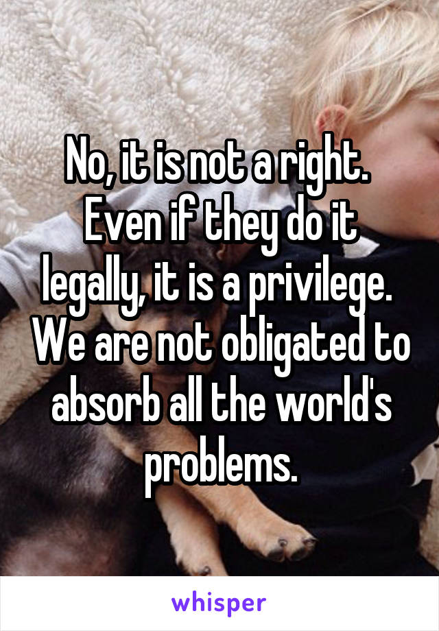 No, it is not a right.  Even if they do it legally, it is a privilege.  We are not obligated to absorb all the world's problems.