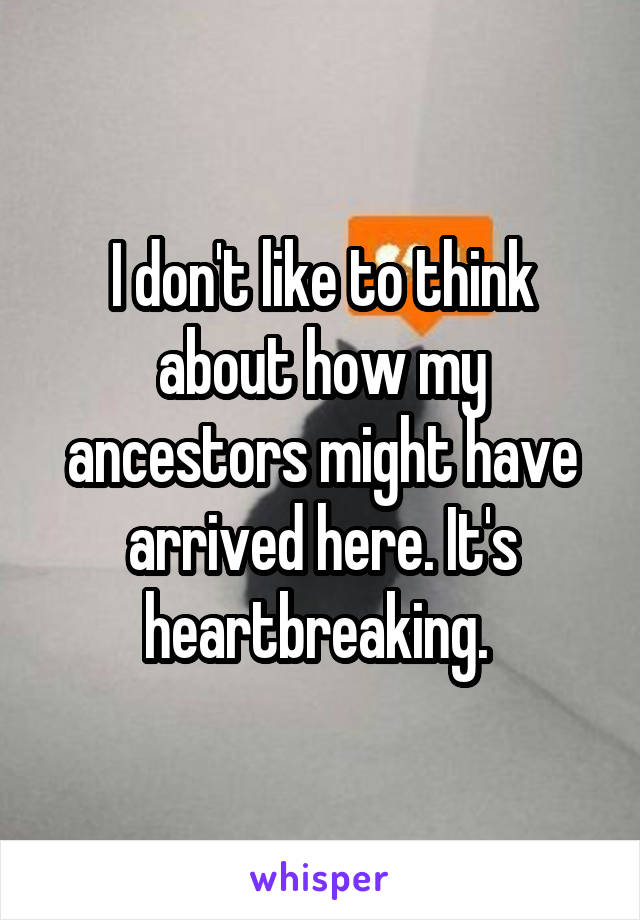 I don't like to think about how my ancestors might have arrived here. It's heartbreaking. 