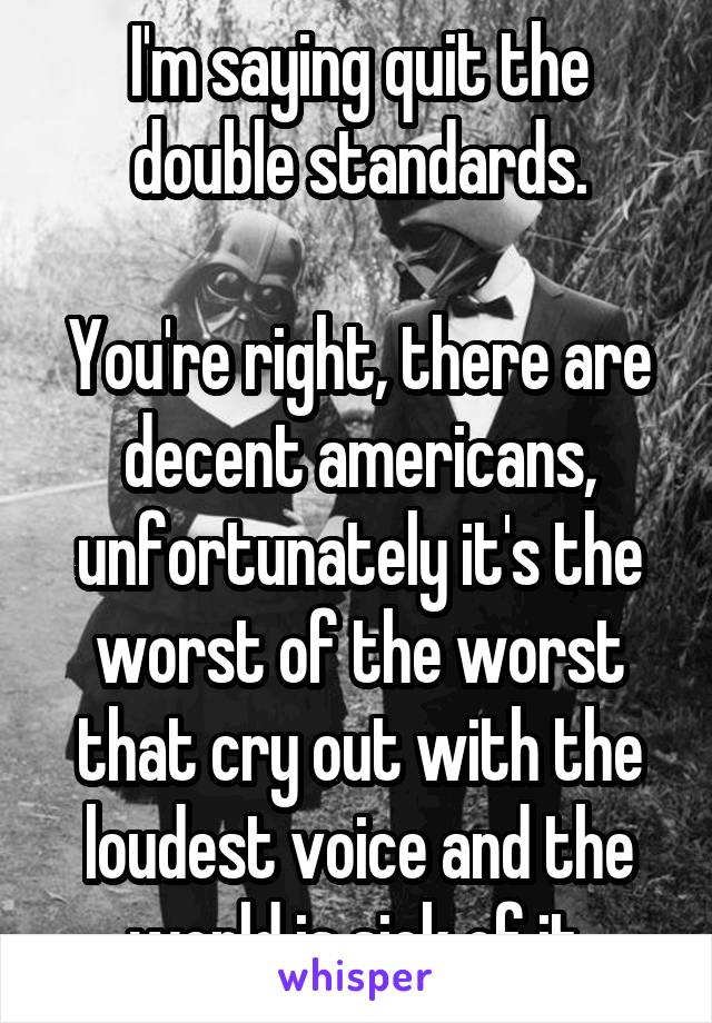 I'm saying quit the double standards.

You're right, there are decent americans, unfortunately it's the worst of the worst that cry out with the loudest voice and the world is sick of it.