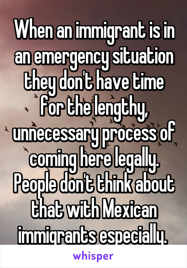 When an immigrant is in an emergency situation they don't have time for the lengthy, unnecessary process of coming here legally. People don't think about that with Mexican immigrants especially. 