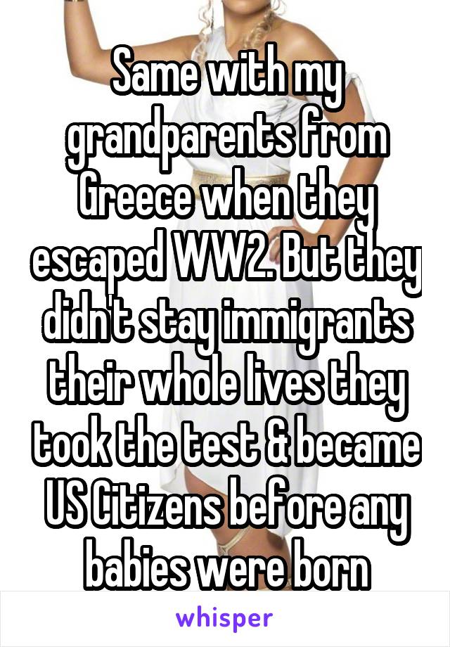 Same with my grandparents from Greece when they escaped WW2. But they didn't stay immigrants their whole lives they took the test & became US Citizens before any babies were born