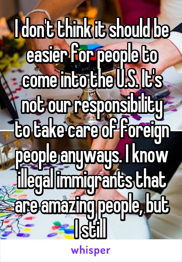 I don't think it should be easier for people to come into the U.S. It's not our responsibility to take care of foreign people anyways. I know illegal immigrants that are amazing people, but I still 