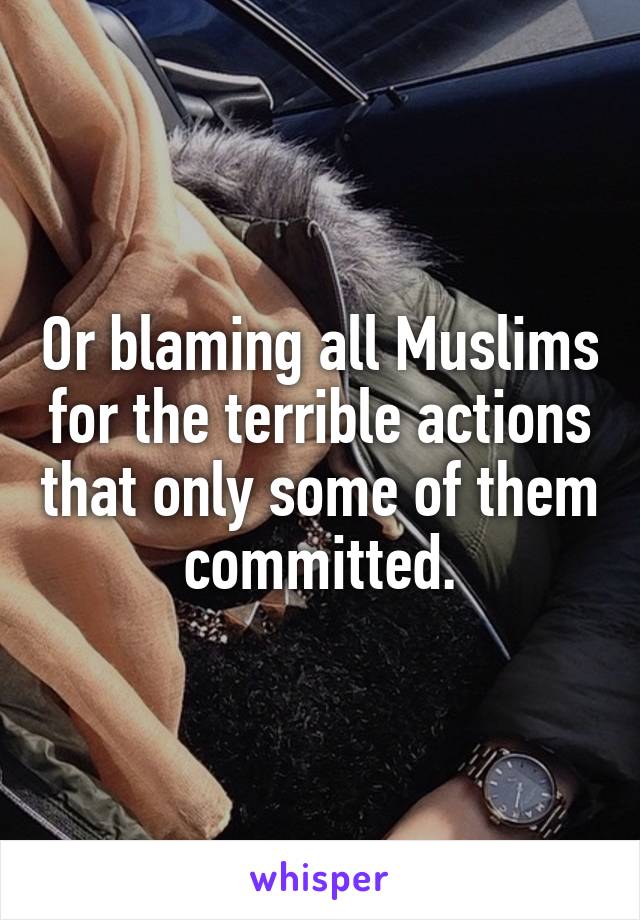 Or blaming all Muslims for the terrible actions that only some of them committed.