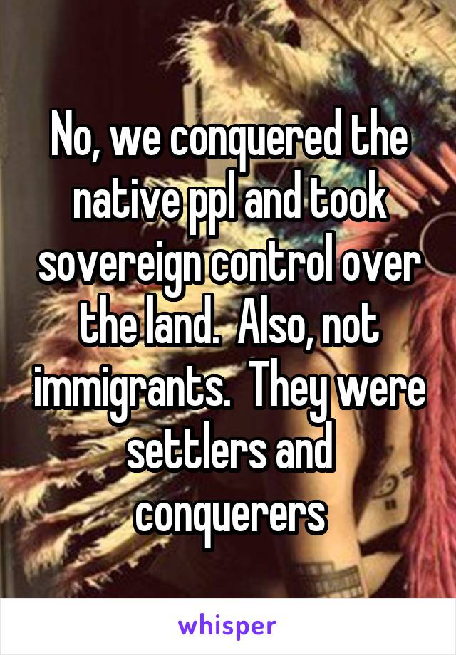 No, we conquered the native ppl and took sovereign control over the land.  Also, not immigrants.  They were settlers and conquerers