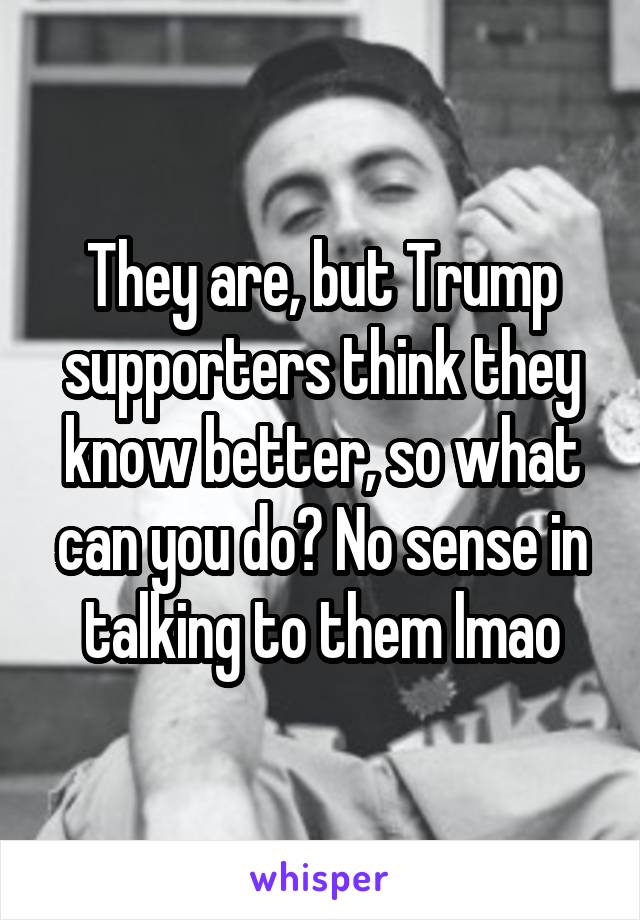 They are, but Trump supporters think they know better, so what can you do? No sense in talking to them lmao