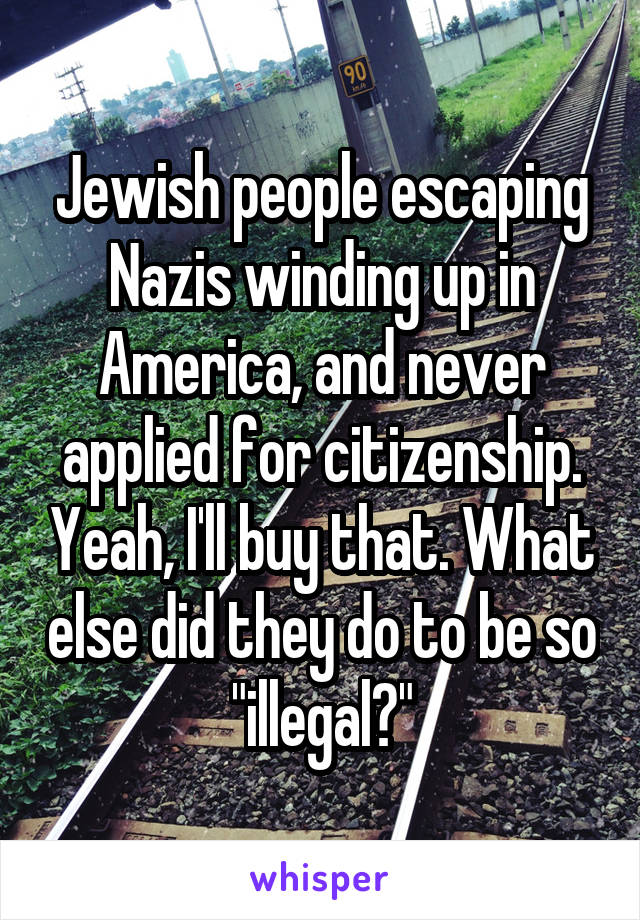 Jewish people escaping Nazis winding up in America, and never applied for citizenship. Yeah, I'll buy that. What else did they do to be so "illegal?"