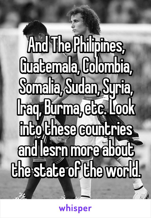 And The Philipines, Guatemala, Colombia, Somalia, Sudan, Syria, Iraq, Burma, etc. Look into these countries and lesrn more about the state of the world.