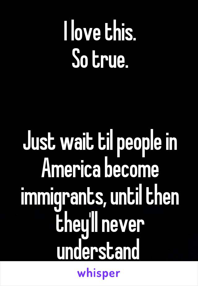 I love this.
So true.


Just wait til people in America become immigrants, until then they'll never understand 