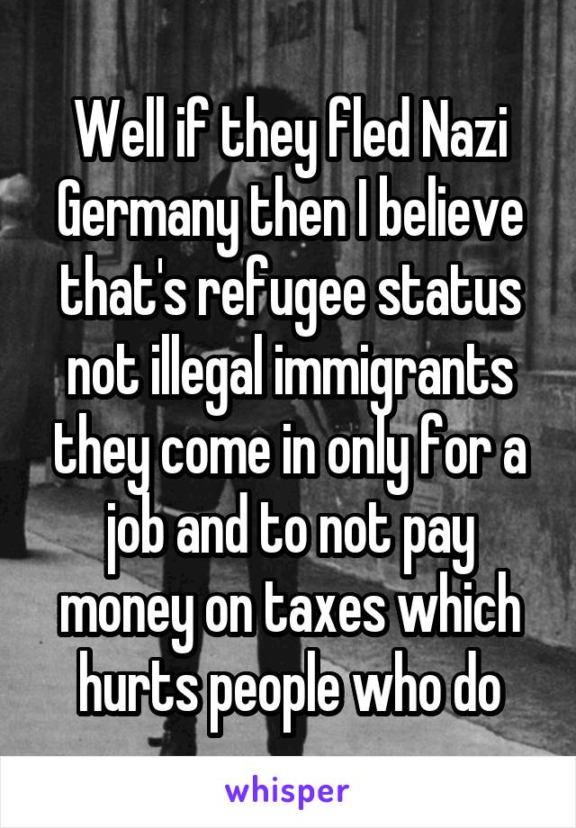 Well if they fled Nazi Germany then I believe that's refugee status not illegal immigrants they come in only for a job and to not pay money on taxes which hurts people who do