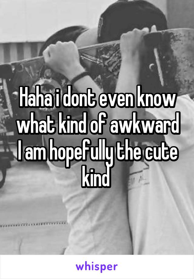 Haha i dont even know what kind of awkward I am hopefully the cute kind 