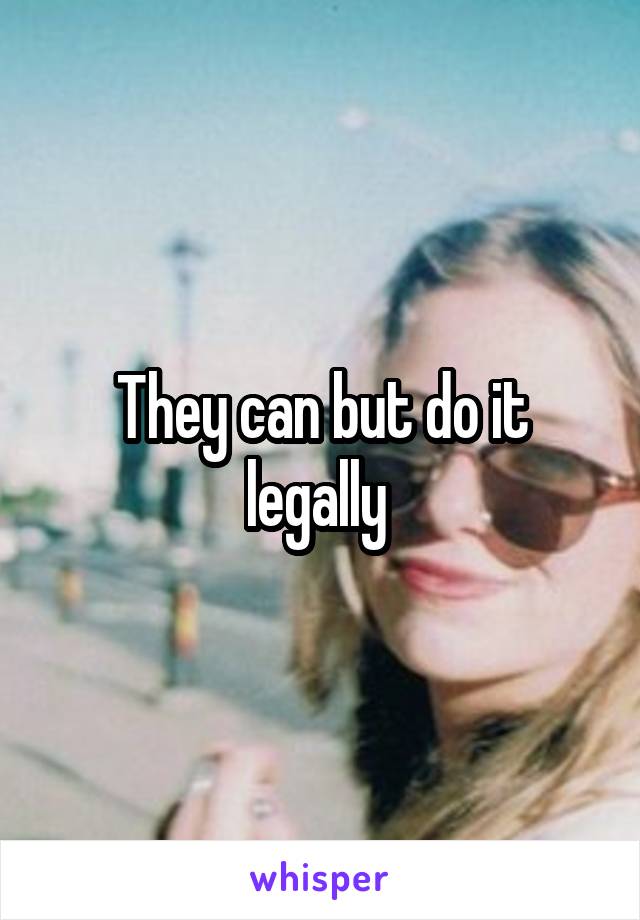 They can but do it legally 