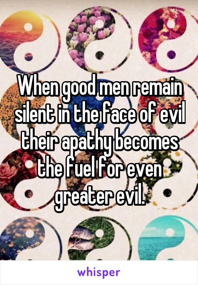 When good men remain silent in the face of evil their apathy becomes the fuel for even greater evil.