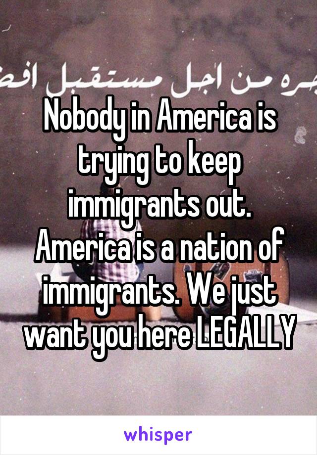 Nobody in America is trying to keep immigrants out. America is a nation of immigrants. We just want you here LEGALLY