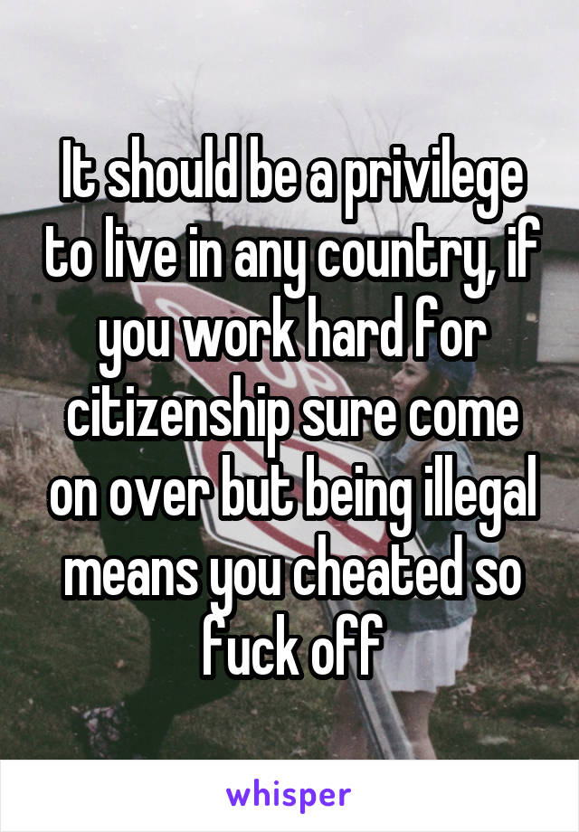 It should be a privilege to live in any country, if you work hard for citizenship sure come on over but being illegal means you cheated so fuck off