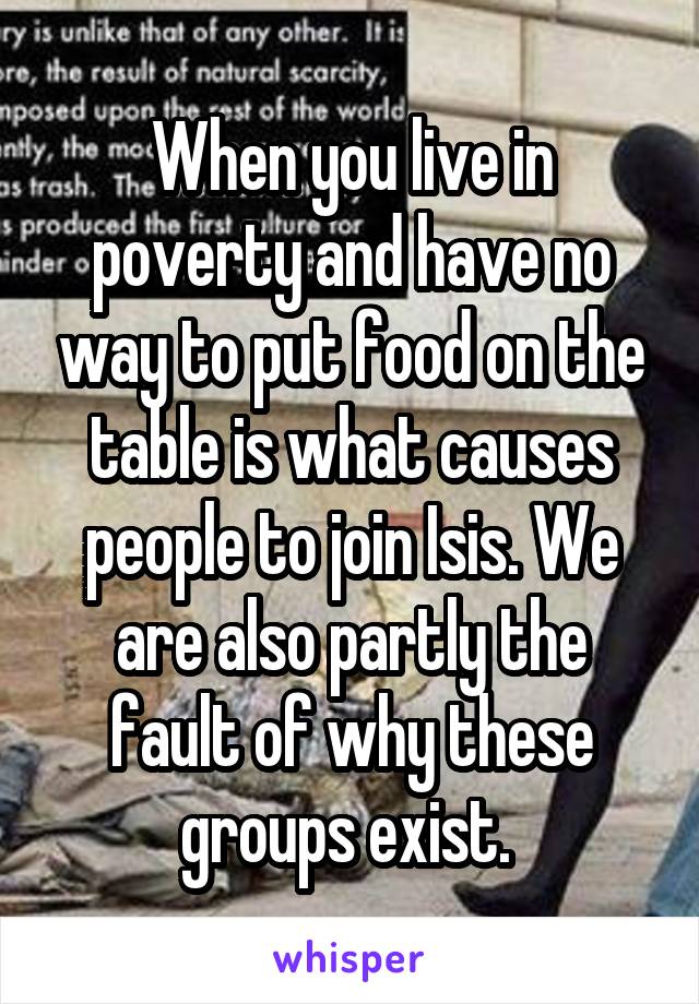 When you live in poverty and have no way to put food on the table is what causes people to join Isis. We are also partly the fault of why these groups exist. 