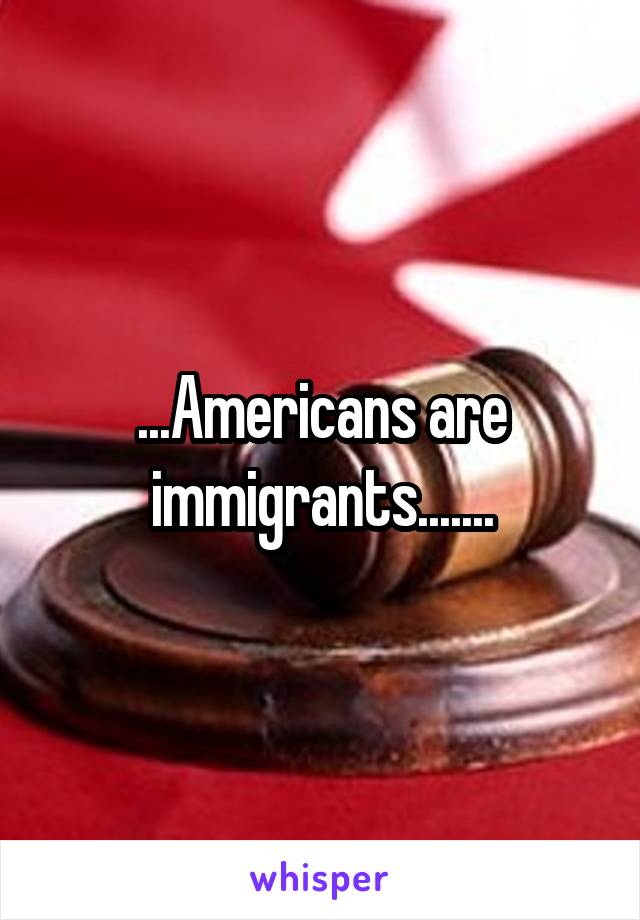 ...Americans are immigrants.......