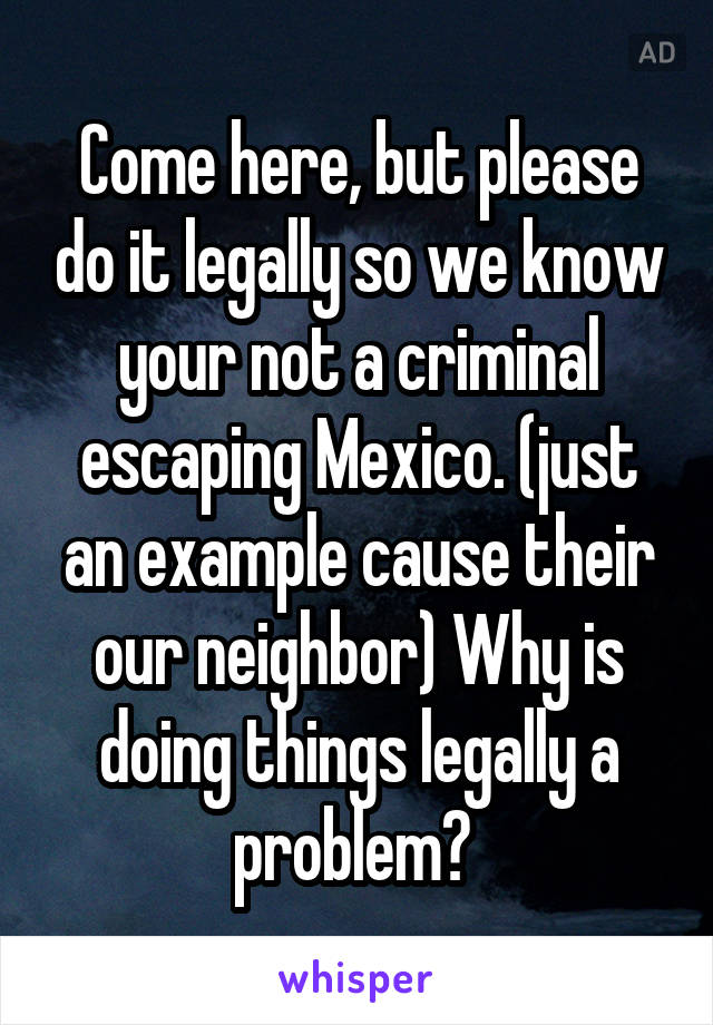 Come here, but please do it legally so we know your not a criminal escaping Mexico. (just an example cause their our neighbor) Why is doing things legally a problem? 