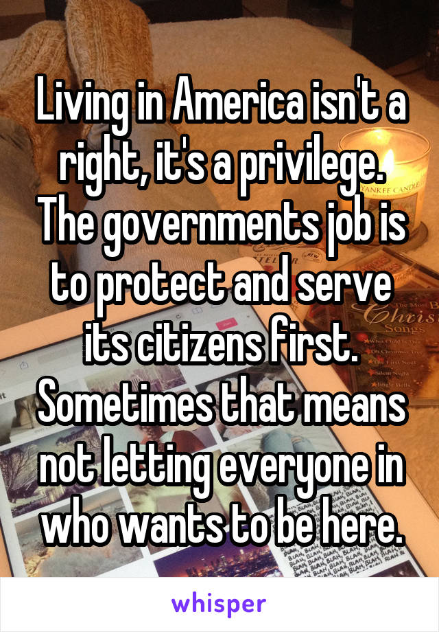 Living in America isn't a right, it's a privilege. The governments job is to protect and serve its citizens first. Sometimes that means not letting everyone in who wants to be here.