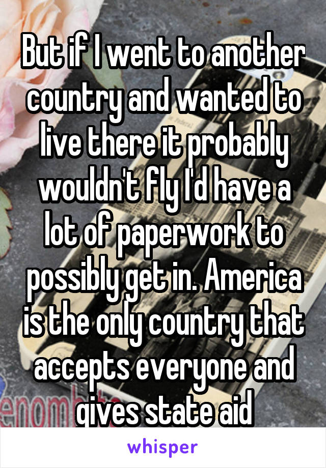 But if I went to another country and wanted to live there it probably wouldn't fly I'd have a lot of paperwork to possibly get in. America is the only country that accepts everyone and gives state aid