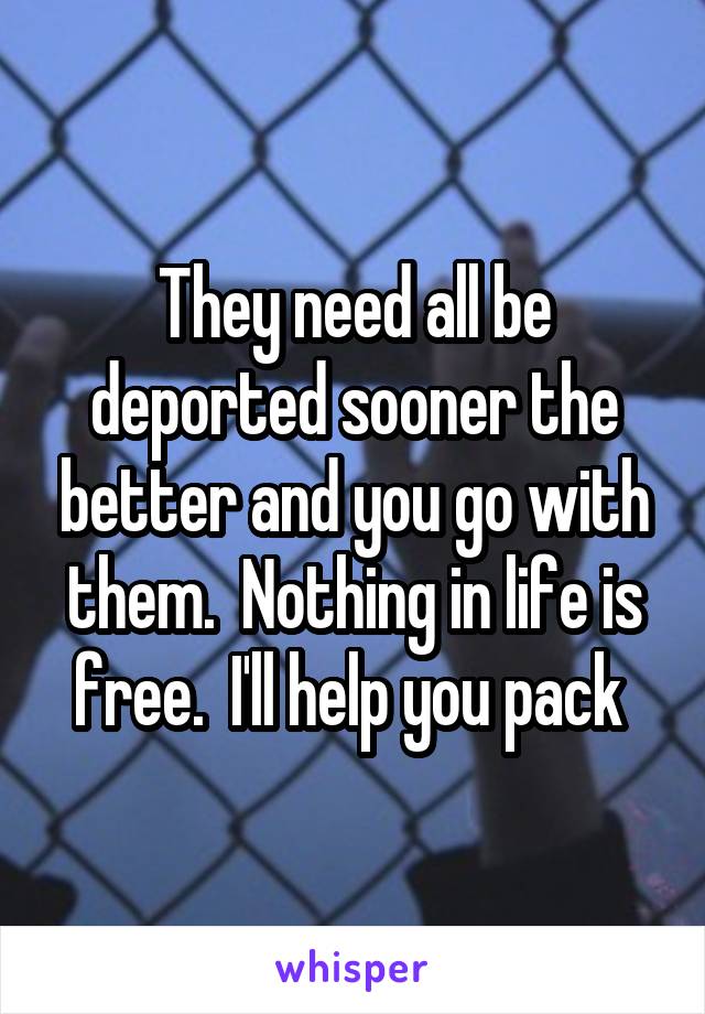 They need all be deported sooner the better and you go with them.  Nothing in life is free.  I'll help you pack 