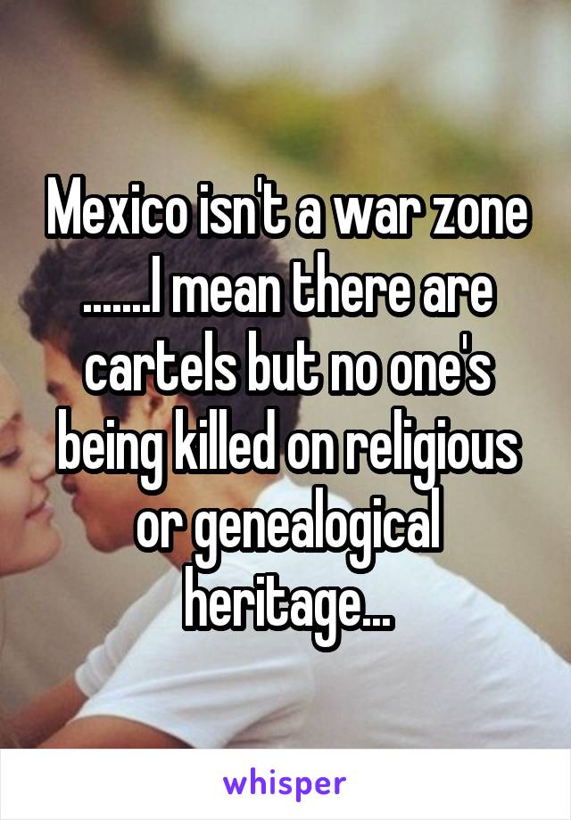 Mexico isn't a war zone .......I mean there are cartels but no one's being killed on religious or genealogical heritage...