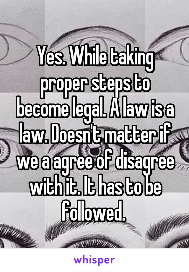 Yes. While taking proper steps to become legal. A law is a law. Doesn't matter if we a agree of disagree with it. It has to be followed. 