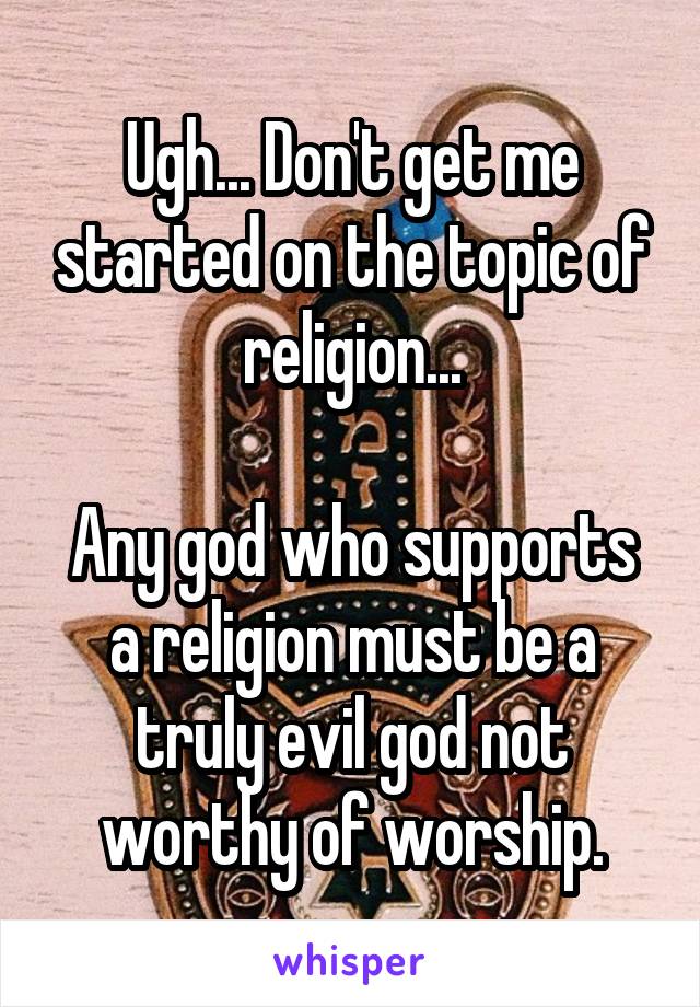 Ugh... Don't get me started on the topic of religion...

Any god who supports a religion must be a truly evil god not worthy of worship.