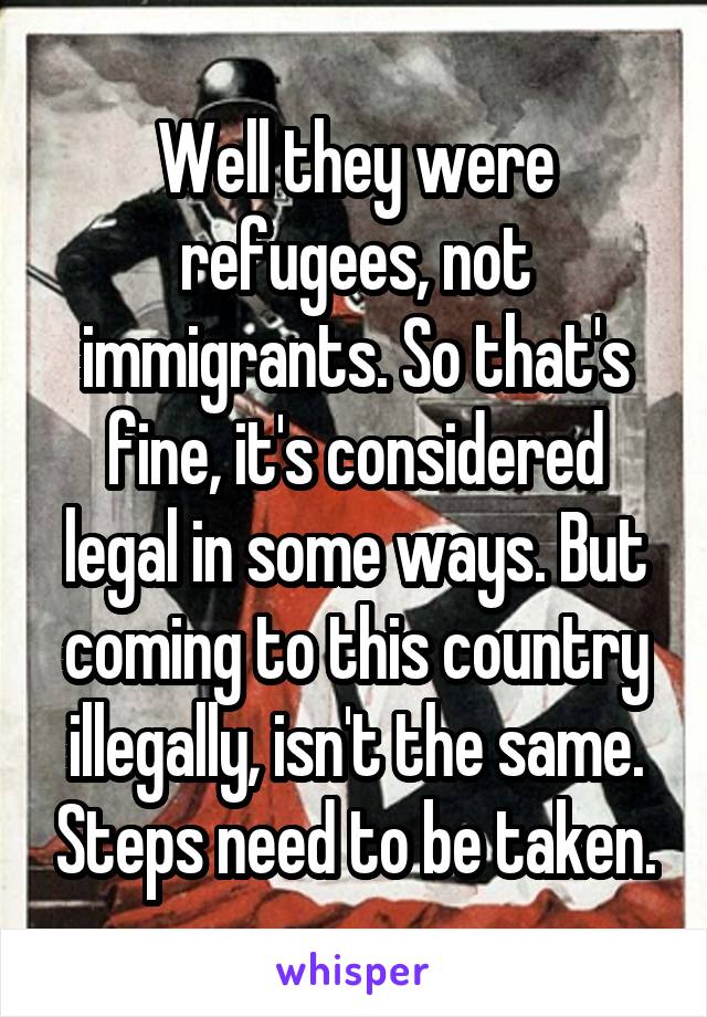 Well they were refugees, not immigrants. So that's fine, it's considered legal in some ways. But coming to this country illegally, isn't the same. Steps need to be taken.