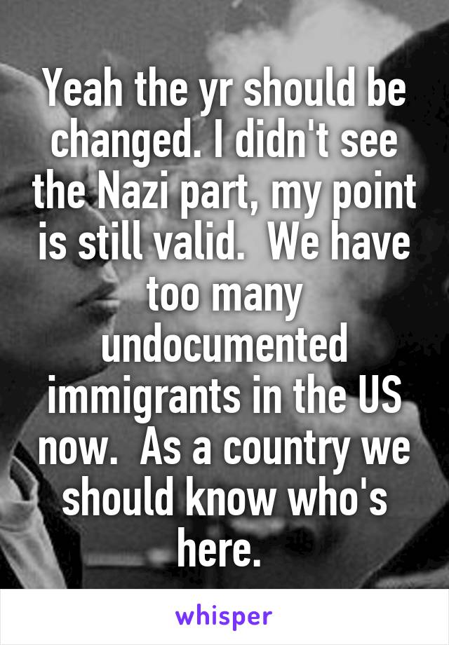 Yeah the yr should be changed. I didn't see the Nazi part, my point is still valid.  We have too many undocumented immigrants in the US now.  As a country we should know who's here. 