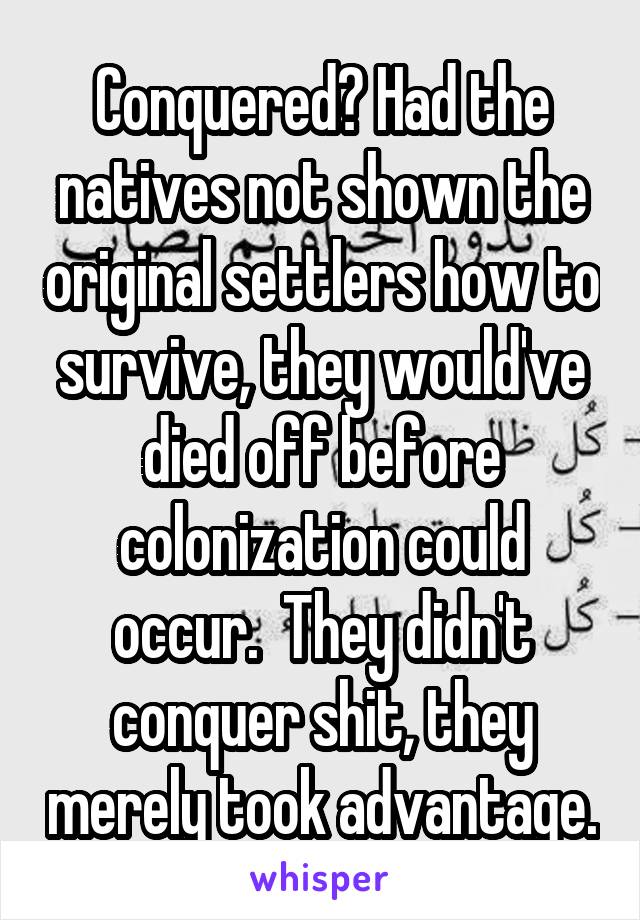 Conquered? Had the natives not shown the original settlers how to survive, they would've died off before colonization could occur.  They didn't conquer shit, they merely took advantage.