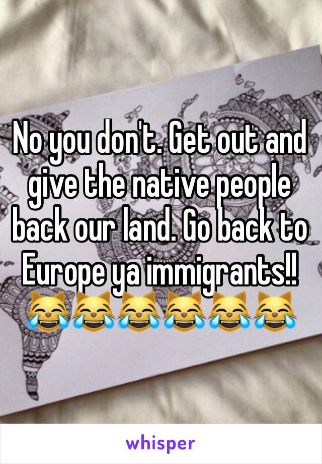 No you don't. Get out and give the native people back our land. Go back to Europe ya immigrants!! 😹😹😹😹😹😹