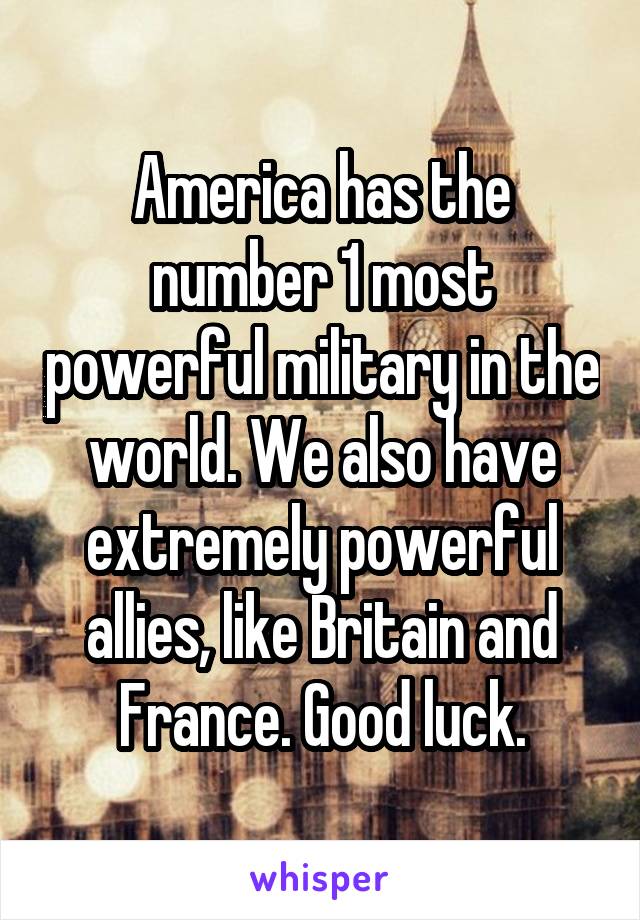 America has the number 1 most powerful military in the world. We also have extremely powerful allies, like Britain and France. Good luck.