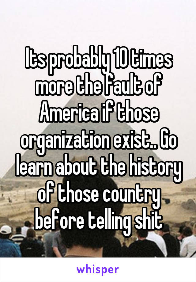 Its probably 10 times more the fault of America if those organization exist.. Go learn about the history of those country before telling shit