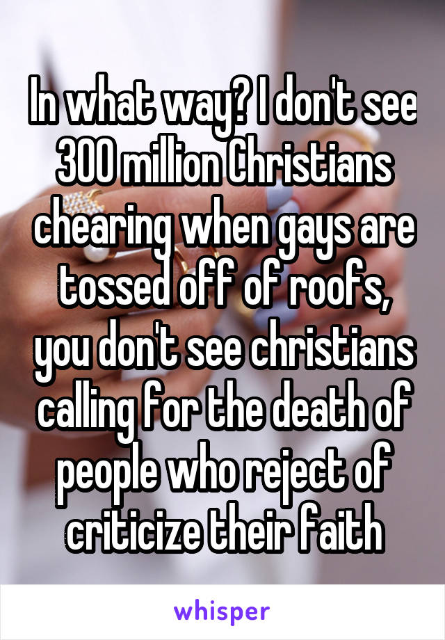 In what way? I don't see 300 million Christians chearing when gays are tossed off of roofs, you don't see christians calling for the death of people who reject of criticize their faith