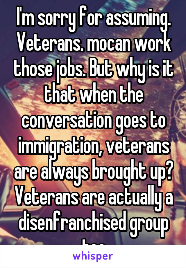 I'm sorry for assuming. Veterans. mocan work those jobs. But why is it that when the conversation goes to immigration, veterans are always brought up? Veterans are actually a disenfranchised group too