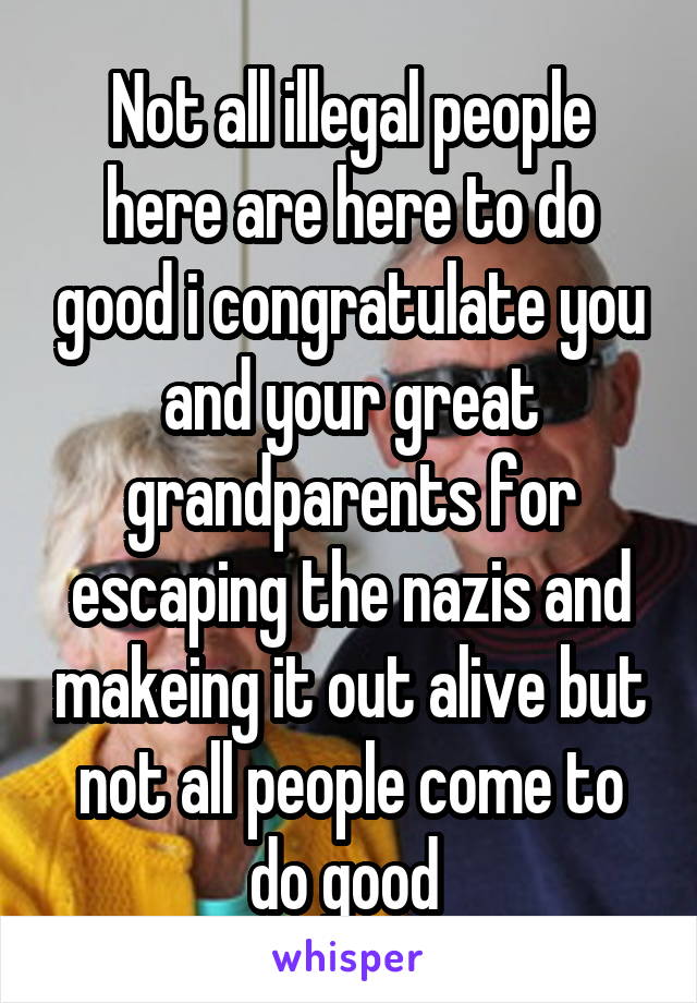 Not all illegal people here are here to do good i congratulate you and your great grandparents for escaping the nazis and makeing it out alive but not all people come to do good 