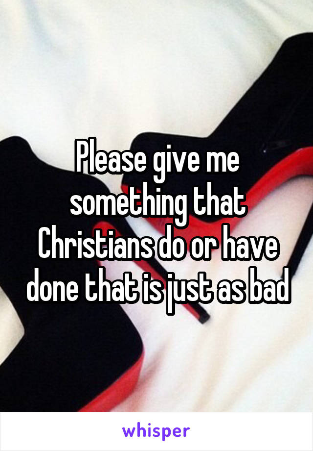 Please give me something that Christians do or have done that is just as bad