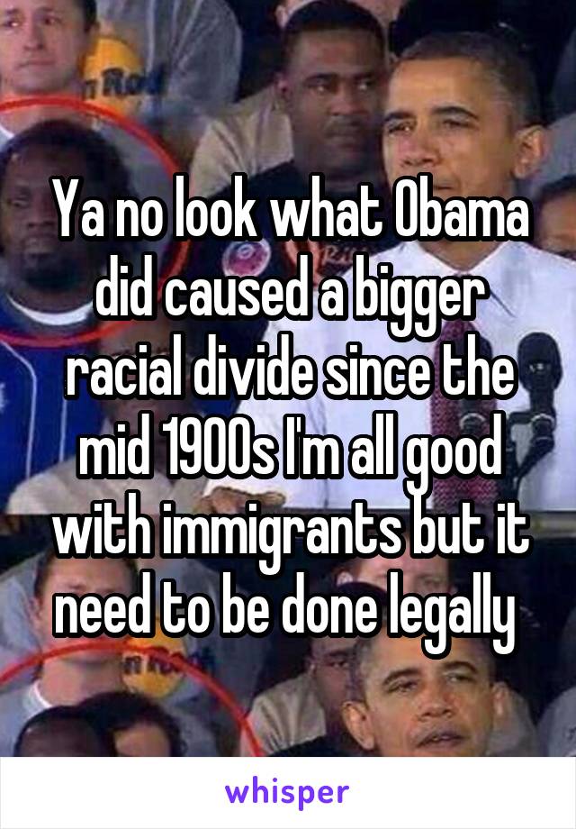 Ya no look what Obama did caused a bigger racial divide since the mid 1900s I'm all good with immigrants but it need to be done legally 