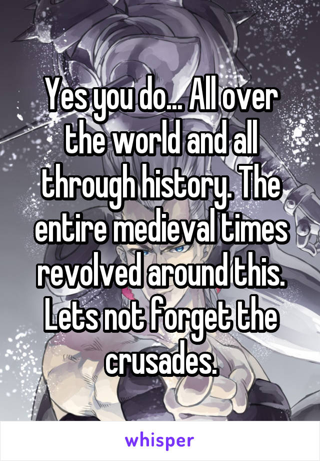 Yes you do... All over the world and all through history. The entire medieval times revolved around this.
Lets not forget the crusades.